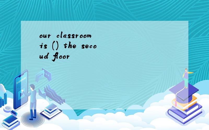 our classroom is () the secoud floor