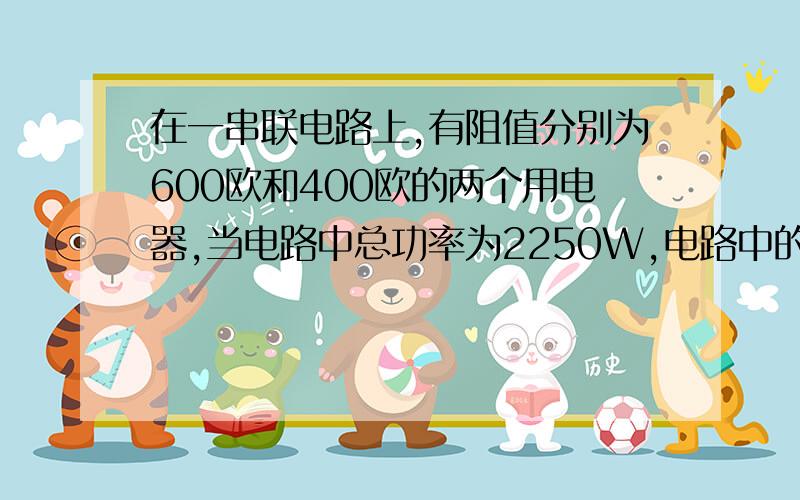 在一串联电路上,有阻值分别为600欧和400欧的两个用电器,当电路中总功率为2250W,电路中的电流I为多大?