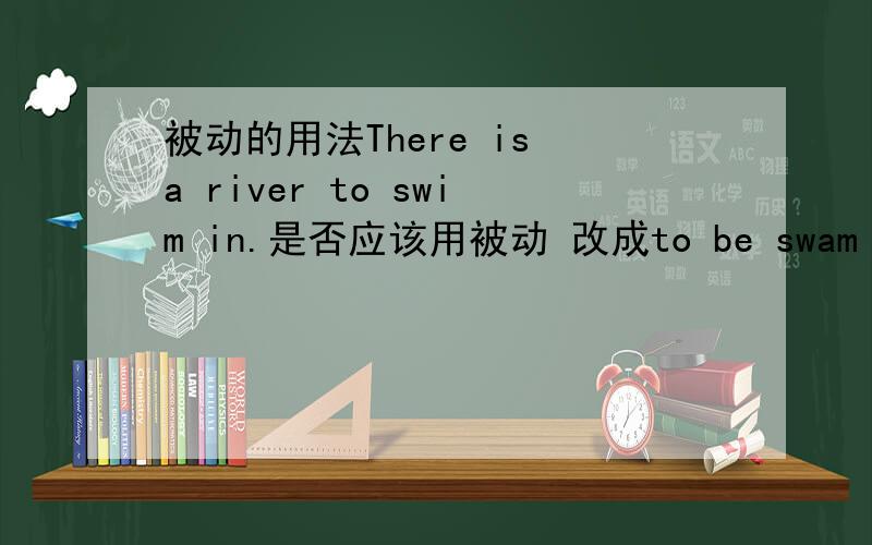 被动的用法There is a river to swim in.是否应该用被动 改成to be swam in在什么时