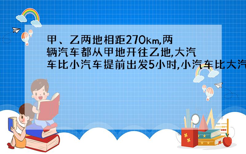 甲、乙两地相距270km,两辆汽车都从甲地开往乙地,大汽车比小汽车提前出发5小时,小汽车比大汽车?2