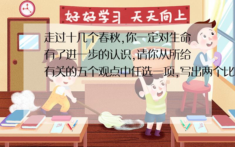 走过十几个春秋,你一定对生命有了进一步的认识,请你从所给有关的五个观点中任选一项,写出两个比喻句,对生命进行诠释.[观点