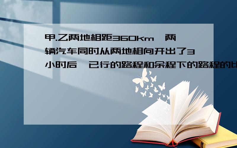 甲.乙两地相距360km,两辆汽车同时从两地相向开出了3小时后,已行的路程和余程下的路程的比是3比2,照这样