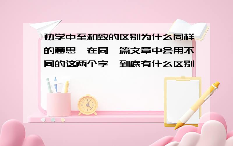 劝学中至和致的区别为什么同样的意思,在同一篇文章中会用不同的这两个字,到底有什么区别