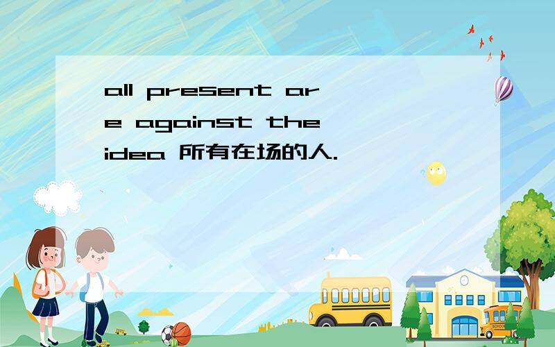 all present are against the idea 所有在场的人.