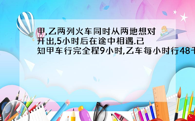 甲,乙两列火车同时从两地想对开出,5小时后在途中相遇.已知甲车行完全程9小时,乙车每小时行48千米,甲