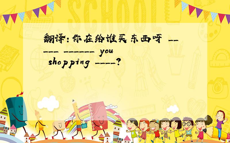 翻译：你在给谁买东西呀 _____ ______ you shopping ____?