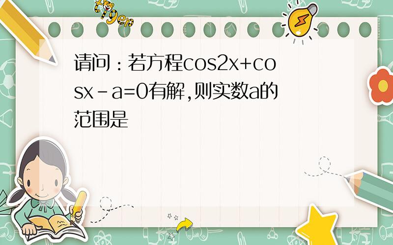 请问：若方程cos2x+cosx-a=0有解,则实数a的范围是