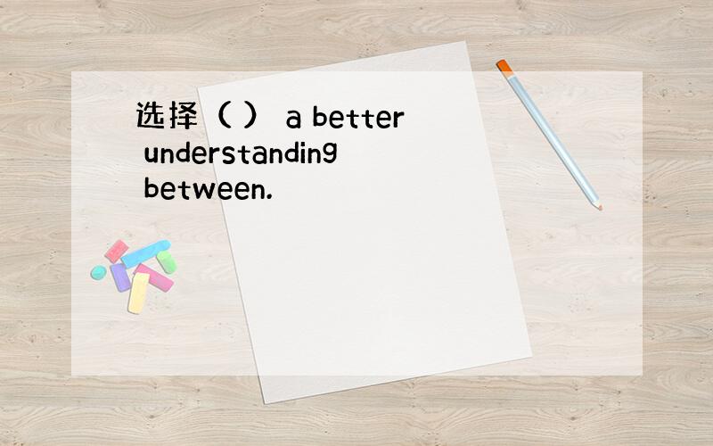 选择（ ） a better understanding between.