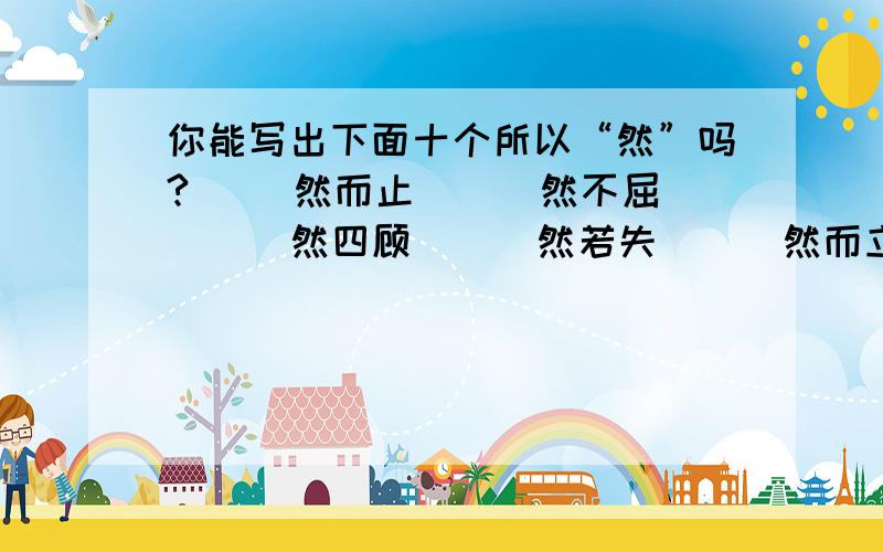 你能写出下面十个所以“然”吗?（ ）然而止 （ ）然不屈 （ ）然四顾 （ ）然若失 （ ）然而立 （ ）然