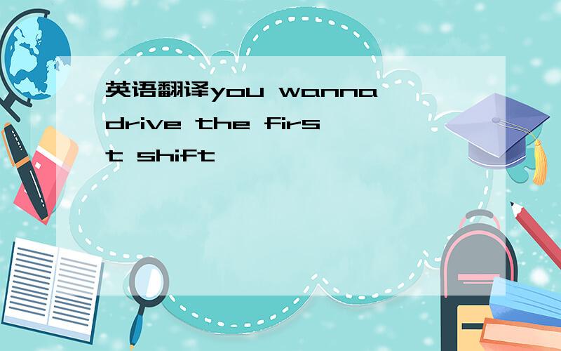 英语翻译you wanna drive the first shift