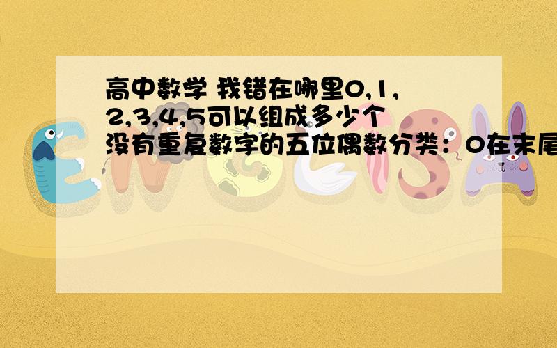 高中数学 我错在哪里0,1,2,3,4,5可以组成多少个没有重复数字的五位偶数分类：0在末尾的： A = 1200不在