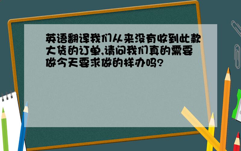 英语翻译我们从来没有收到此款大货的订单,请问我们真的需要做今天要求做的样办吗?