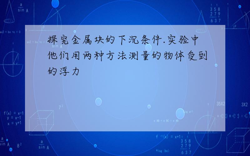 探究金属块的下沉条件.实验中他们用两种方法测量的物体受到的浮力