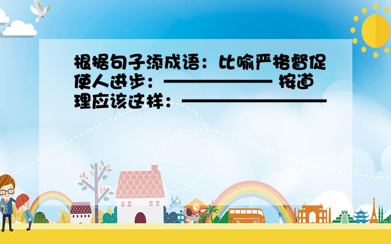 根据句子添成语：比喻严格督促使人进步：—————— 按道理应该这样：————————