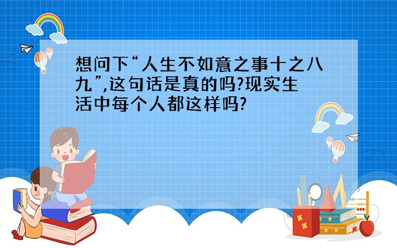 想问下“人生不如意之事十之八九”,这句话是真的吗?现实生活中每个人都这样吗?