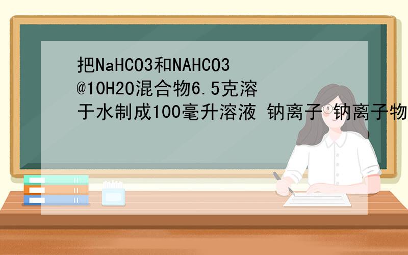 把NaHCO3和NAHCO3@10H2O混合物6.5克溶于水制成100毫升溶液 钠离子 钠离子物质的浓度是0.5mol/