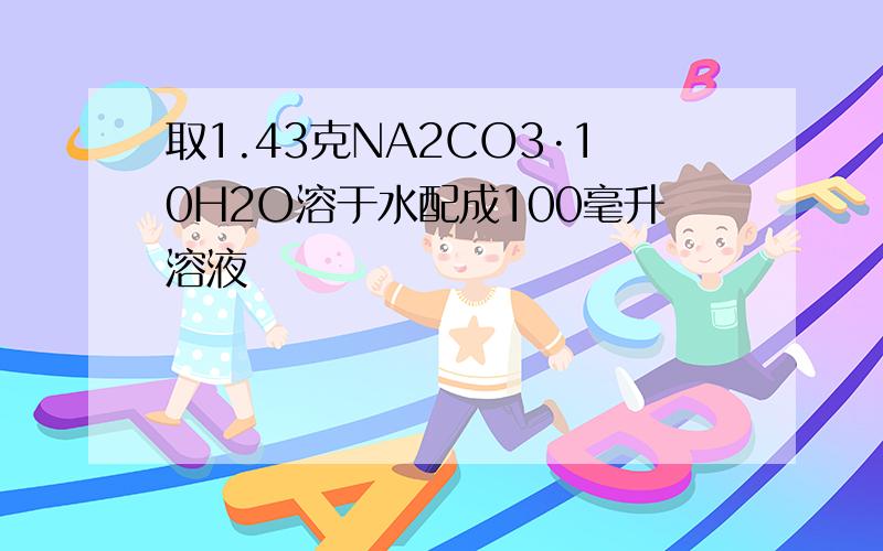 取1.43克NA2CO3·10H2O溶于水配成100毫升溶液