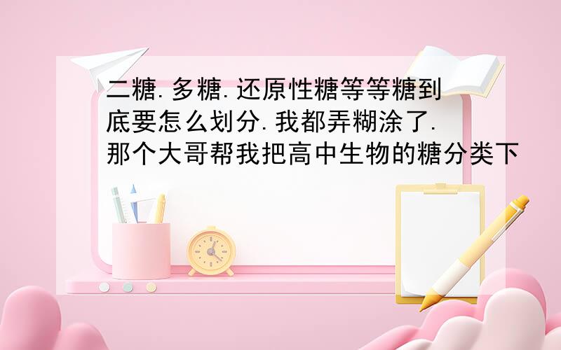 二糖.多糖.还原性糖等等糖到底要怎么划分.我都弄糊涂了.那个大哥帮我把高中生物的糖分类下