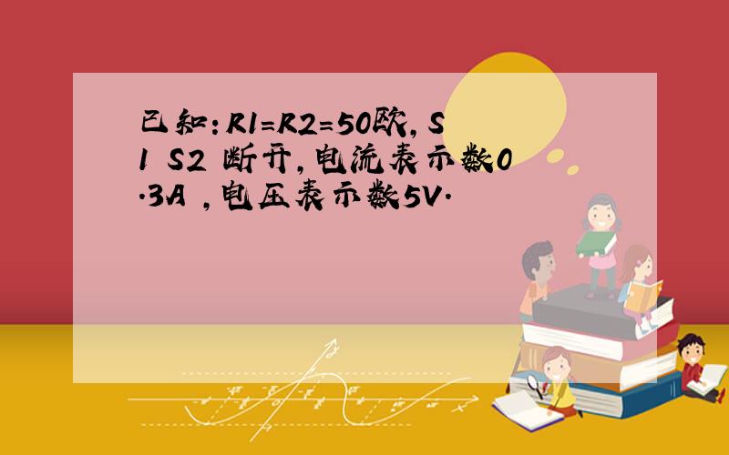 已知：R1=R2=50欧,S1 S2 断开,电流表示数0.3A ,电压表示数5V.