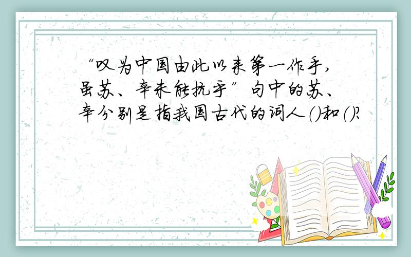 “叹为中国由此以来第一作手,虽苏、辛未能抗乎”句中的苏、辛分别是指我国古代的词人（）和（）?