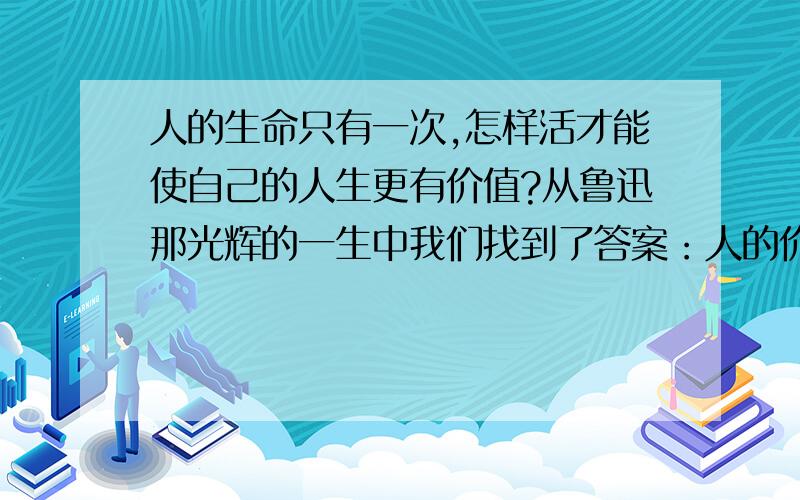 人的生命只有一次,怎样活才能使自己的人生更有价值?从鲁迅那光辉的一生中我们找到了答案：人的价值不在于(……?),而在于(