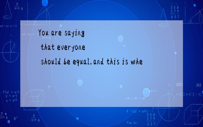 You are saying that everyone should be equal,and this is whe