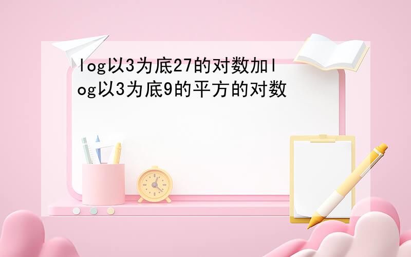 log以3为底27的对数加log以3为底9的平方的对数