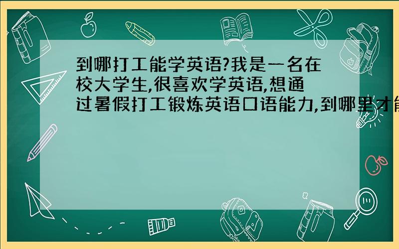 到哪打工能学英语?我是一名在校大学生,很喜欢学英语,想通过暑假打工锻炼英语口语能力,到哪里才能既学英语又挣些钱呢?