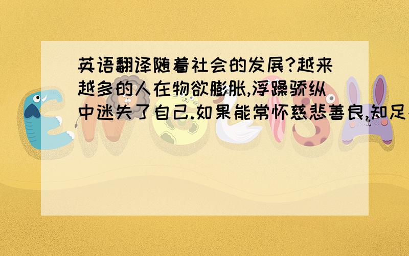 英语翻译随着社会的发展?越来越多的人在物欲膨胀,浮躁骄纵中迷失了自己.如果能常怀慈悲善良,知足感恩之心,生活一定会更精彩