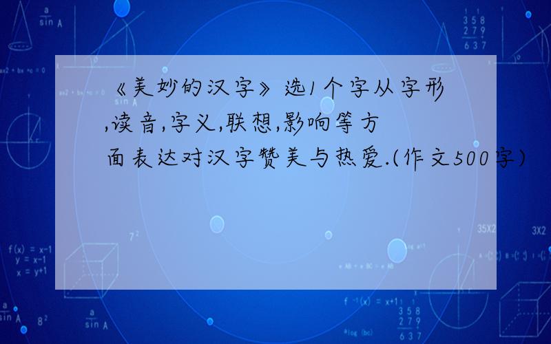 《美妙的汉字》选1个字从字形,读音,字义,联想,影响等方面表达对汉字赞美与热爱.(作文500字)