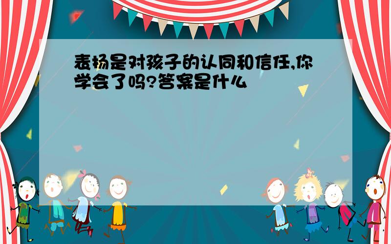 表扬是对孩子的认同和信任,你学会了吗?答案是什么