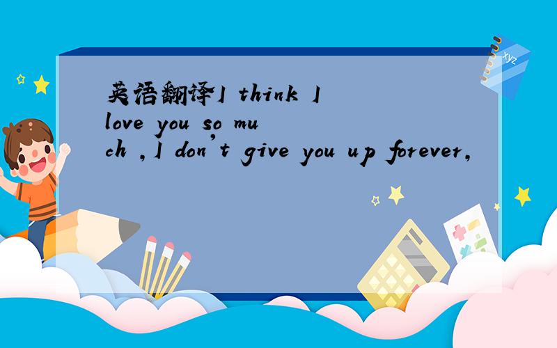 英语翻译I think I love you so much ,I don't give you up forever,