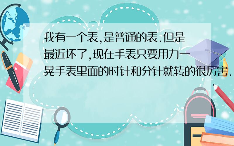 我有一个表,是普通的表.但是最近坏了,现在手表只要用力一晃手表里面的时针和分针就转的很厉害.