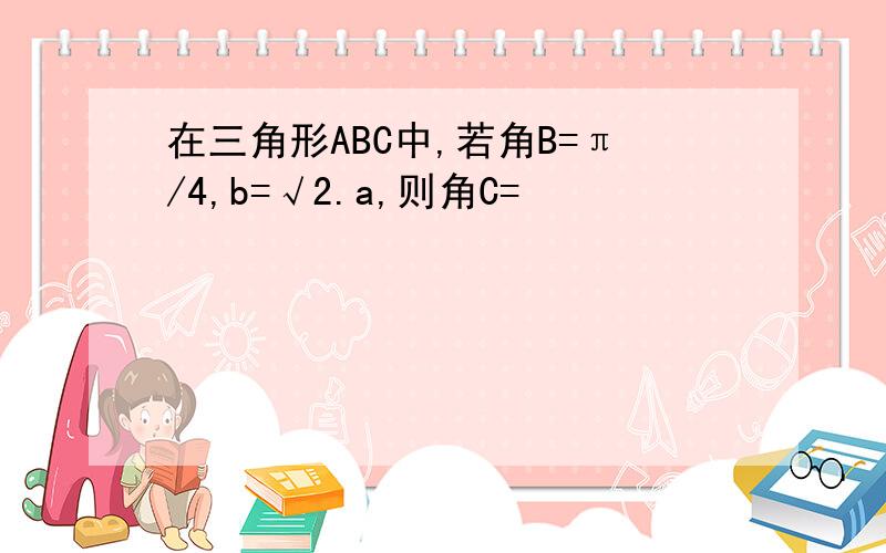 在三角形ABC中,若角B=π/4,b=√2.a,则角C=