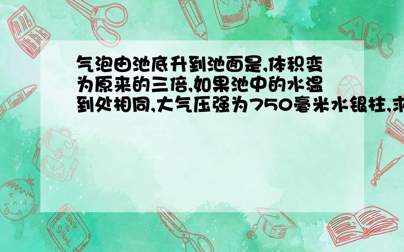 气泡由池底升到池面是,体积变为原来的三倍,如果池中的水温到处相同,大气压强为750毫米水银柱,求池中水的深度