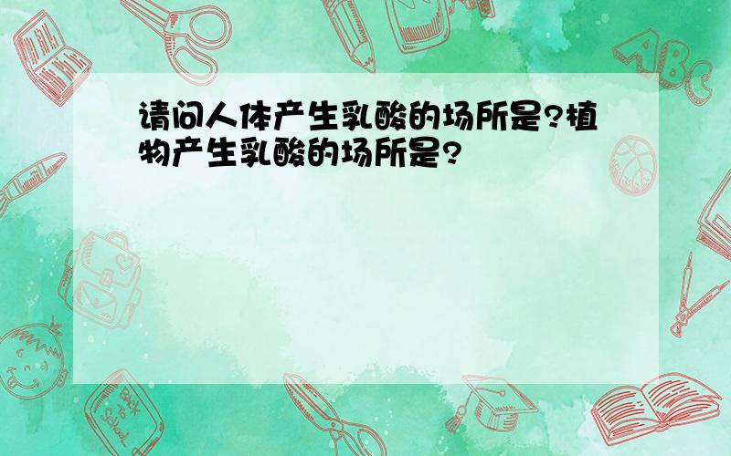 请问人体产生乳酸的场所是?植物产生乳酸的场所是?