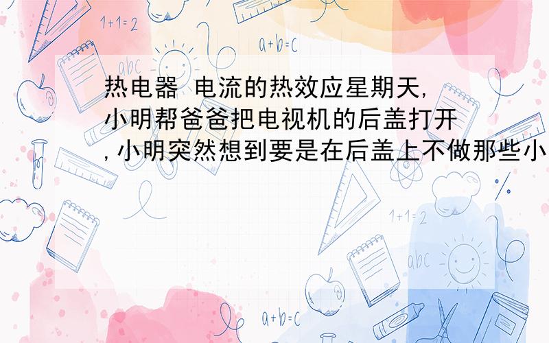 热电器 电流的热效应星期天,小明帮爸爸把电视机的后盖打开,小明突然想到要是在后盖上不做那些小孔,灰尘不是进不去了吗?他马