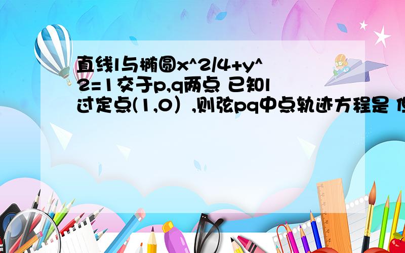 直线l与椭圆x^2/4+y^2=1交于p,q两点 已知l过定点(1,0）,则弦pq中点轨迹方程是 但求大神给过