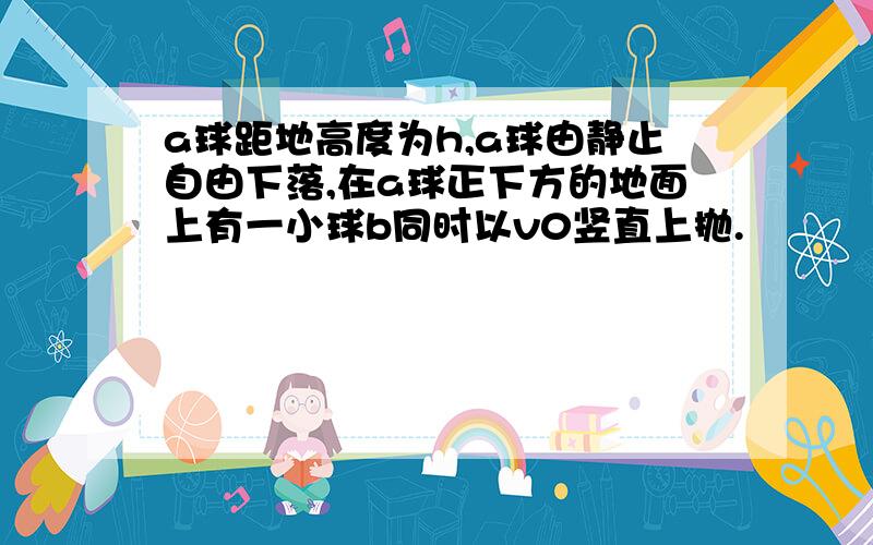 a球距地高度为h,a球由静止自由下落,在a球正下方的地面上有一小球b同时以v0竖直上抛.