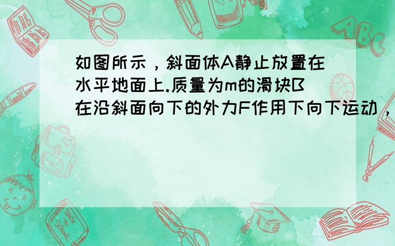 如图所示，斜面体A静止放置在水平地面上.质量为m的滑块B在沿斜面向下的外力F作用下向下运动，此时斜面体受到地面的摩擦力方