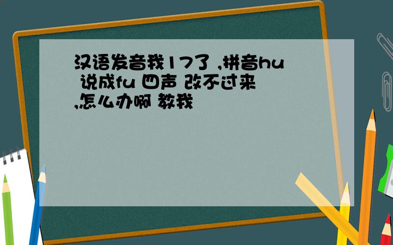 汉语发音我17了 ,拼音hu 说成fu 四声 改不过来 ,怎么办啊 教我