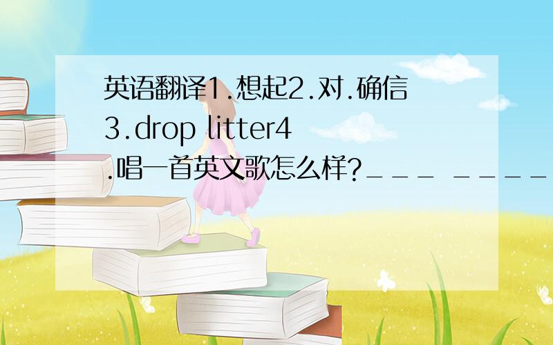 英语翻译1.想起2.对.确信3.drop litter4.唱一首英文歌怎么样?___ _____ ____ an Eng