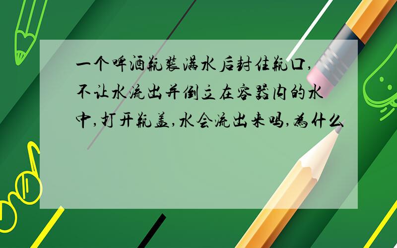 一个啤酒瓶装满水后封住瓶口,不让水流出并倒立在容器内的水中,打开瓶盖,水会流出来吗,为什么