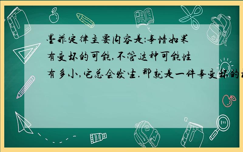 墨菲定律主要内容是：事情如果有变坏的可能,不管这种可能性有多小,它总会发生.那就是一件事变坏的概率在100%.事实上并不