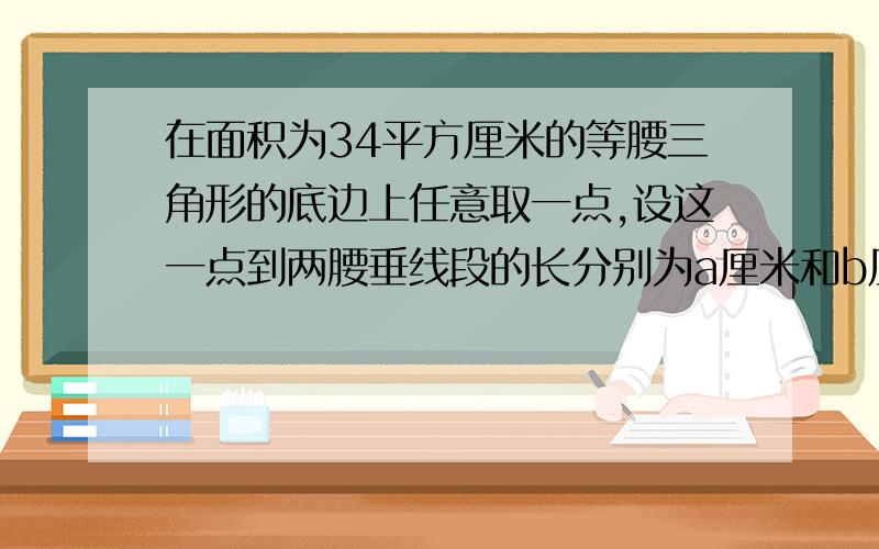 在面积为34平方厘米的等腰三角形的底边上任意取一点,设这一点到两腰垂线段的长分别为a厘米和b厘米.已知这个等腰三角形腰为