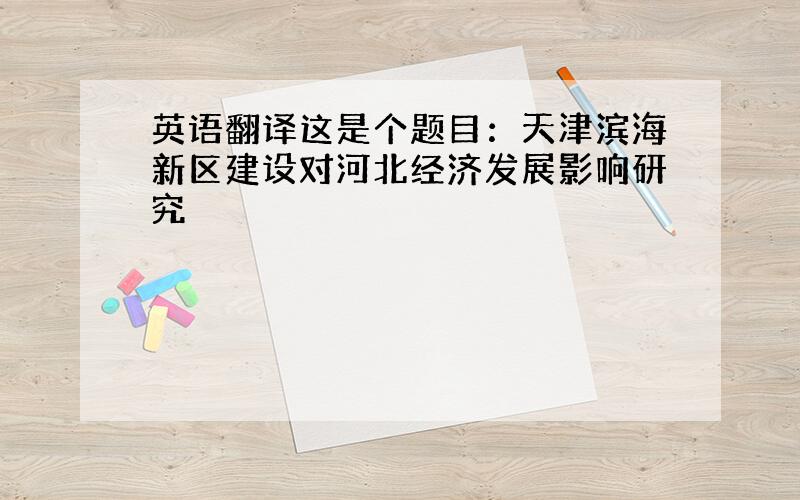 英语翻译这是个题目：天津滨海新区建设对河北经济发展影响研究