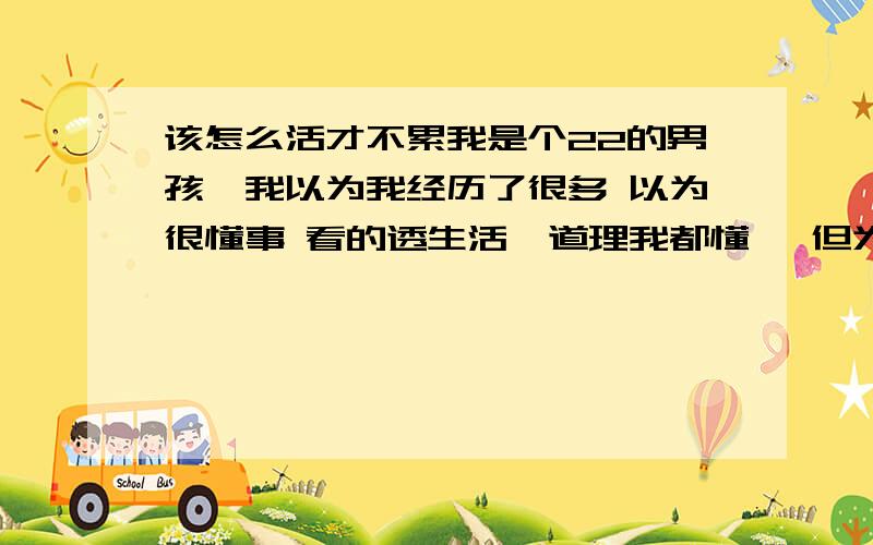 该怎么活才不累我是个22的男孩,我以为我经历了很多 以为很懂事 看的透生活,道理我都懂, 但为什么我会如此的乱