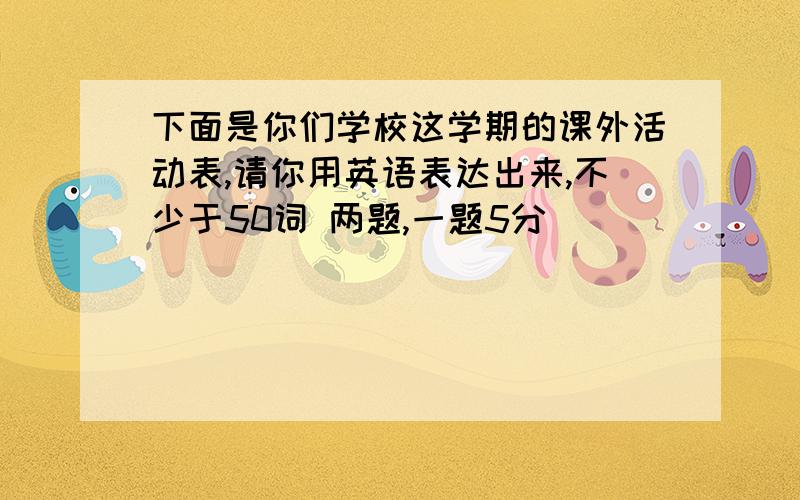 下面是你们学校这学期的课外活动表,请你用英语表达出来,不少于50词 两题,一题5分