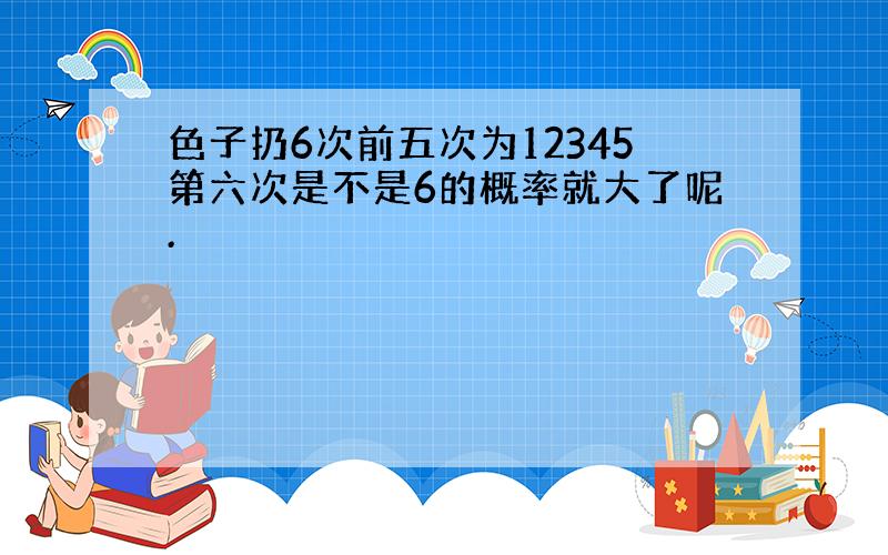 色子扔6次前五次为12345第六次是不是6的概率就大了呢.