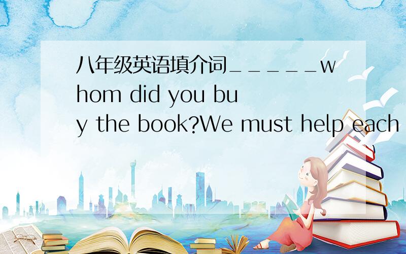 八年级英语填介词_____whom did you buy the book?We must help each oth